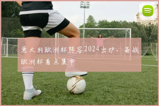 意大利欧洲杯阵容2024出炉,备战欧洲杯看点集中