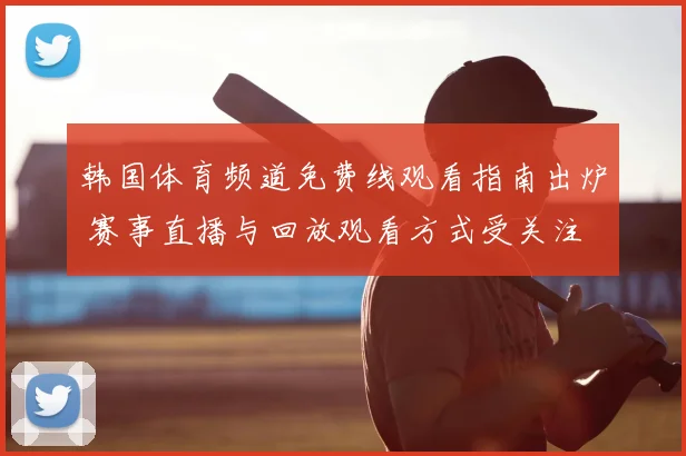 韩国体育频道免费线观看指南出炉 赛事直播与回放观看方式受关注