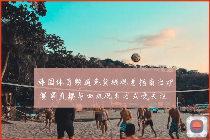 韩国体育频道免费线观看指南出炉 赛事直播与回放观看方式受关注