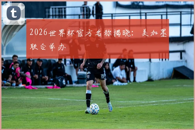 2026世界杯官方名称揭晓:美加墨联合举办