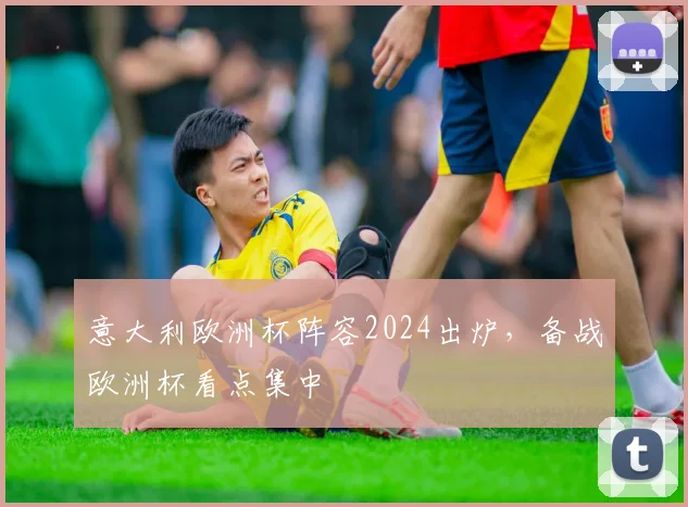 意大利欧洲杯阵容2024出炉,备战欧洲杯看点集中