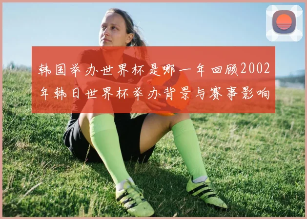 韩国举办世界杯是哪一年回顾2002年韩日世界杯举办背景与赛事影响