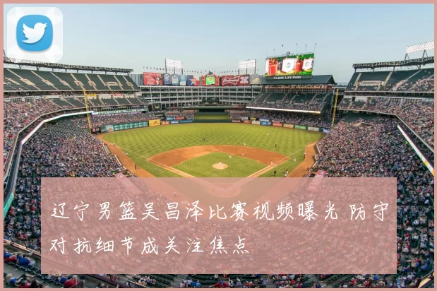 辽宁男篮吴昌泽比赛视频曝光 防守对抗细节成关注焦点
