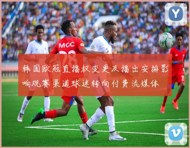 韩国欧冠直播权变更及播出安排影响观赛渠道球迷转向付费流媒体