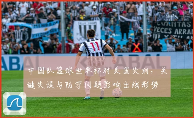中国队篮球世界杯对美国失利，关键失误与防守问题影响出线形势