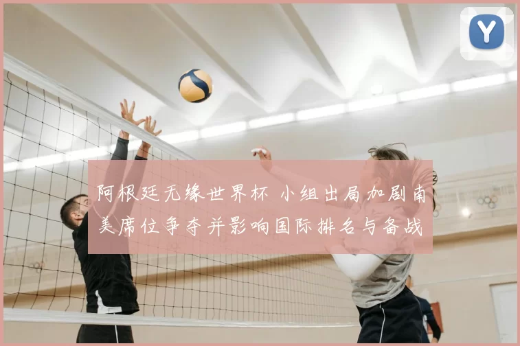 阿根廷无缘世界杯 小组出局加剧南美席位争夺并影响国际排名与备战
