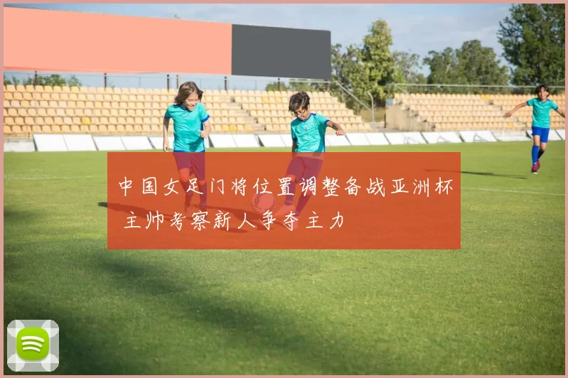 中国女足门将位置调整备战亚洲杯 主帅考察新人争夺主力