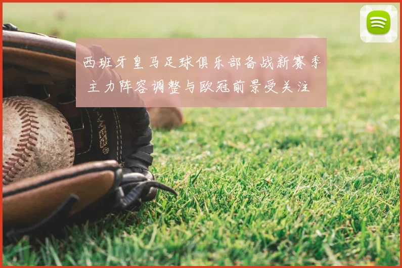 西班牙皇马足球俱乐部备战新赛季 主力阵容调整与欧冠前景受关注
