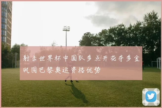 射击世界杯中国队多点开花夺多金巩固巴黎奥运资格优势