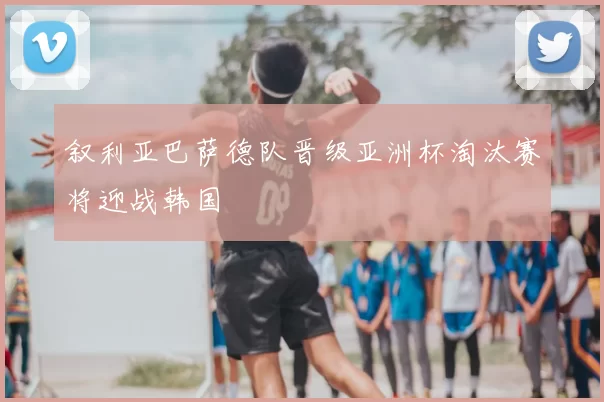 叙利亚巴萨德队晋级亚洲杯淘汰赛将迎战韩国