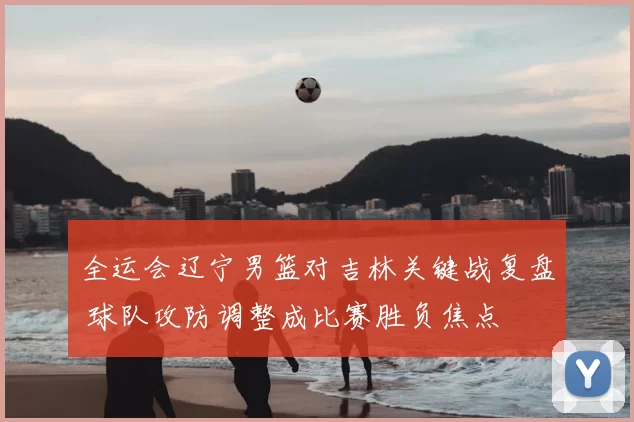 全运会辽宁男篮对吉林关键战复盘 球队攻防调整成比赛胜负焦点