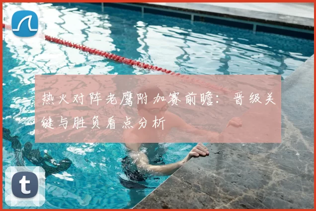热火对阵老鹰附加赛前瞻:晋级关键与胜负看点分析