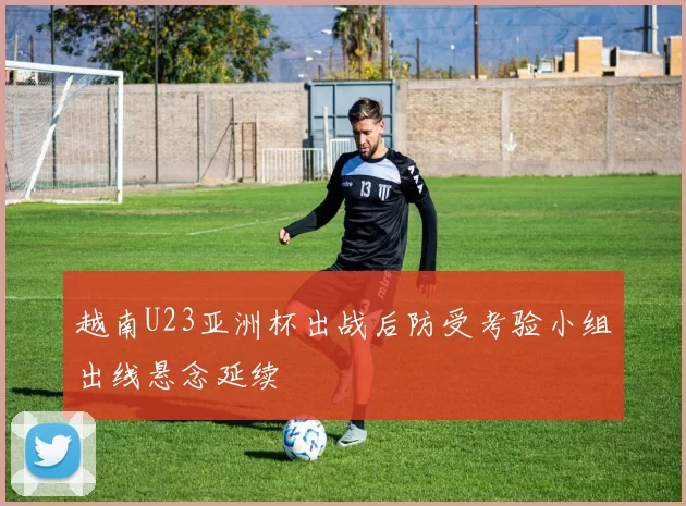 越南U23亚洲杯出战后防受考验小组出线悬念延续