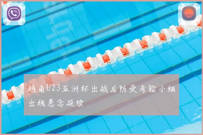 越南U23亚洲杯出战后防受考验小组出线悬念延续