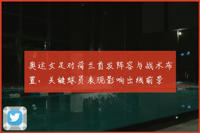 奥运女足对荷兰首发阵容与战术布置，关键球员表现影响出线前景