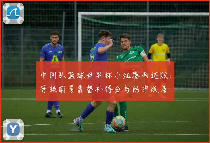 中国队篮球世界杯小组赛两连败，晋级前景靠替补得分与防守改善