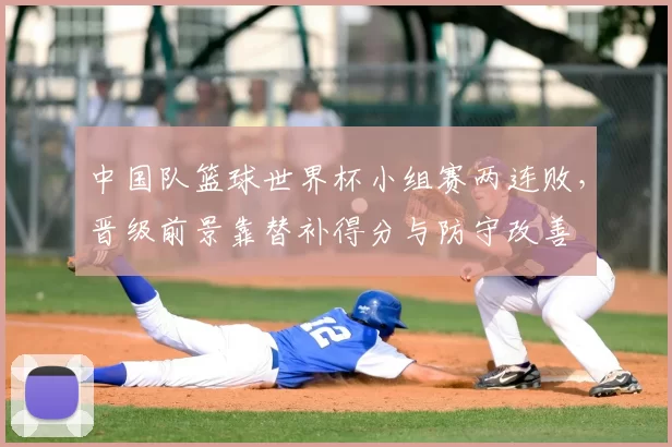 中国队篮球世界杯小组赛两连败，晋级前景靠替补得分与防守改善