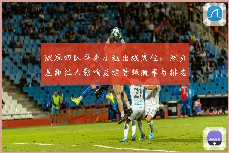 欧冠四队争夺小组出线席位，积分差距拉大影响后续晋级概率与排名