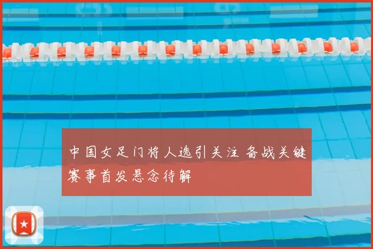 中国女足门将人选引关注 备战关键赛事首发悬念待解