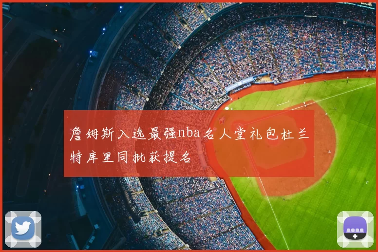 詹姆斯入选最强nba名人堂礼包杜兰特库里同批获提名