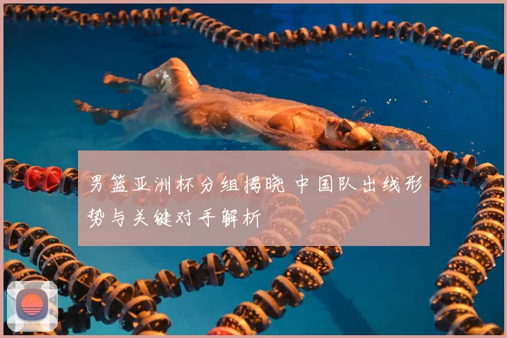 男篮亚洲杯分组揭晓 中国队出线形势与关键对手解析