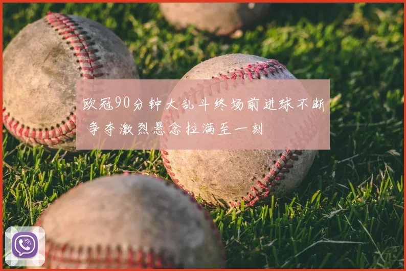 欧冠90分钟大乱斗终场前进球不断 争夺激烈悬念拉满至一刻