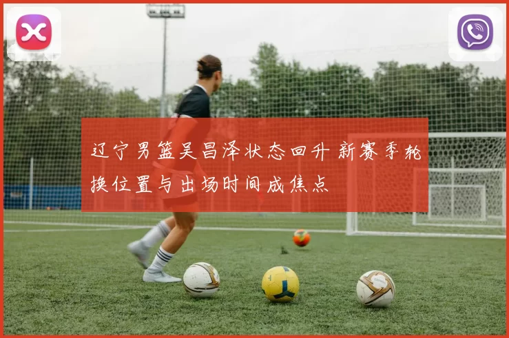 辽宁男篮吴昌泽状态回升 新赛季轮换位置与出场时间成焦点
