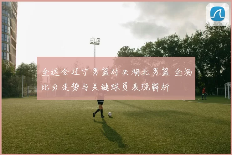 全运会辽宁男篮对决湖北男篮 全场比分走势与关键球员表现解析