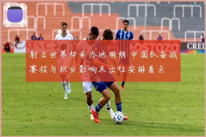 射击世界杯举办地明朗 中国队备战赛程与积分影响及出征安排看点