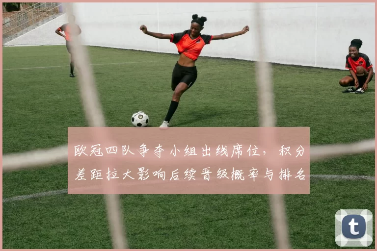 欧冠四队争夺小组出线席位，积分差距拉大影响后续晋级概率与排名