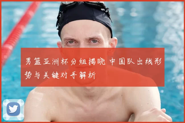 男篮亚洲杯分组揭晓 中国队出线形势与关键对手解析
