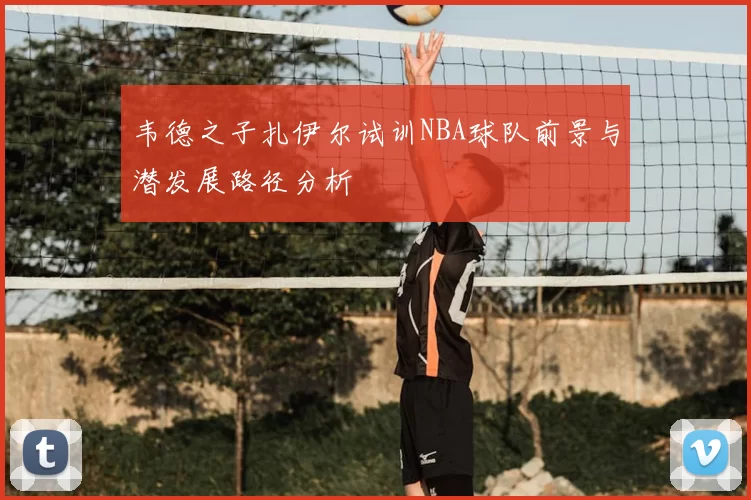 韦德之子扎伊尔试训NBA球队前景与潜发展路径分析