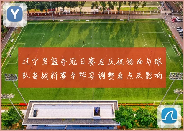 辽宁男篮夺冠日赛后庆祝场面与球队备战新赛季阵容调整看点及影响