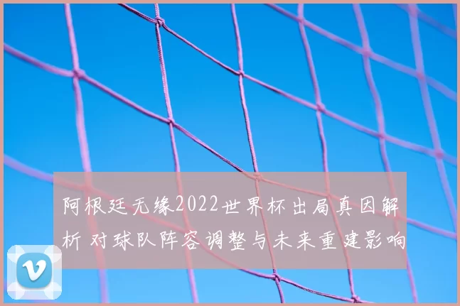 阿根廷无缘2022世界杯出局真因解析 对球队阵容调整与未来重建影响