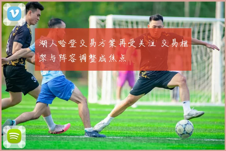 湖人哈登交易方案再受关注 交易框架与阵容调整成焦点