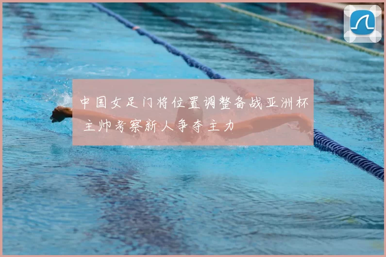 中国女足门将位置调整备战亚洲杯 主帅考察新人争夺主力