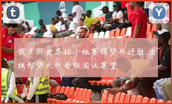 俄罗斯世界杯小组赛强势两连胜 出线形势大优晋级淘汰赛望