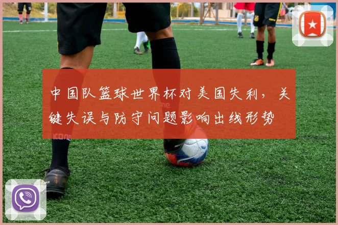中国队篮球世界杯对美国失利，关键失误与防守问题影响出线形势