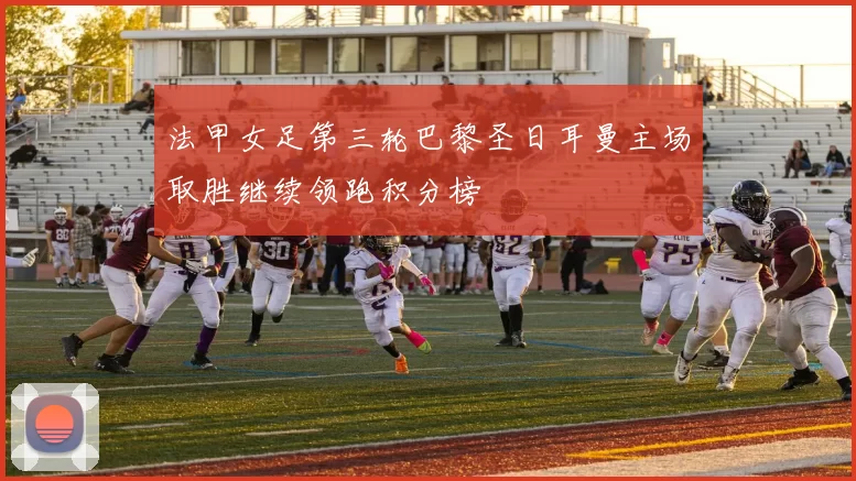 法甲女足第三轮巴黎圣日耳曼主场取胜继续领跑积分榜