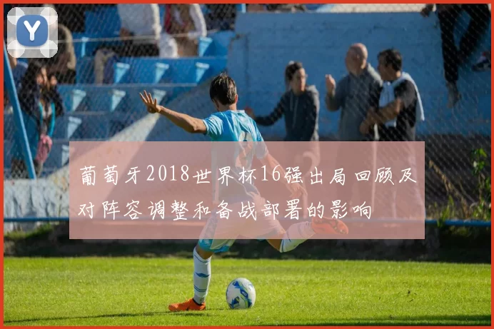 葡萄牙2018世界杯16强出局回顾及对阵容调整和备战部署的影响