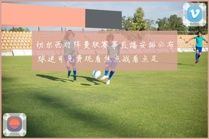 切尔西对阵曼联赛事直播安排公布 球迷可免费观看焦点战看点足