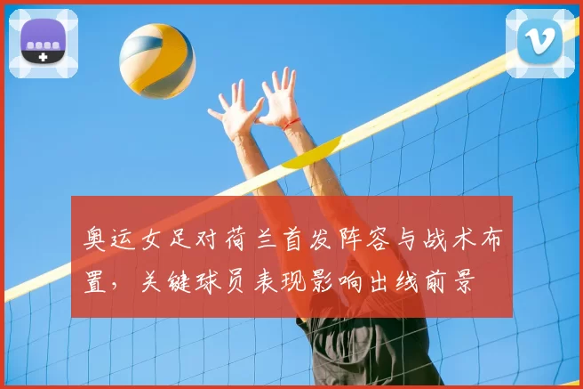 奥运女足对荷兰首发阵容与战术布置，关键球员表现影响出线前景