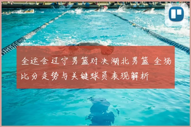 全运会辽宁男篮对决湖北男篮 全场比分走势与关键球员表现解析