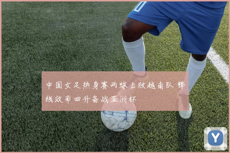 中国女足热身赛两球击败越南队 锋线效率回升备战亚洲杯