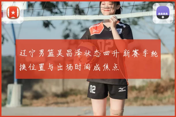 辽宁男篮吴昌泽状态回升 新赛季轮换位置与出场时间成焦点