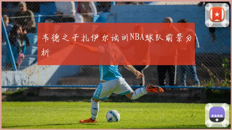 韦德之子扎伊尔试训NBA球队前景分析