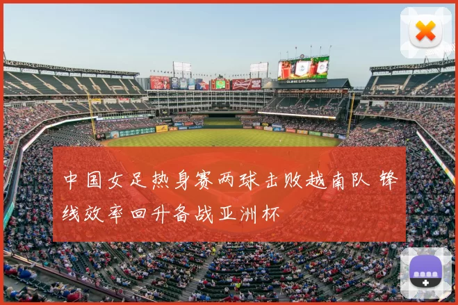 中国女足热身赛两球击败越南队 锋线效率回升备战亚洲杯