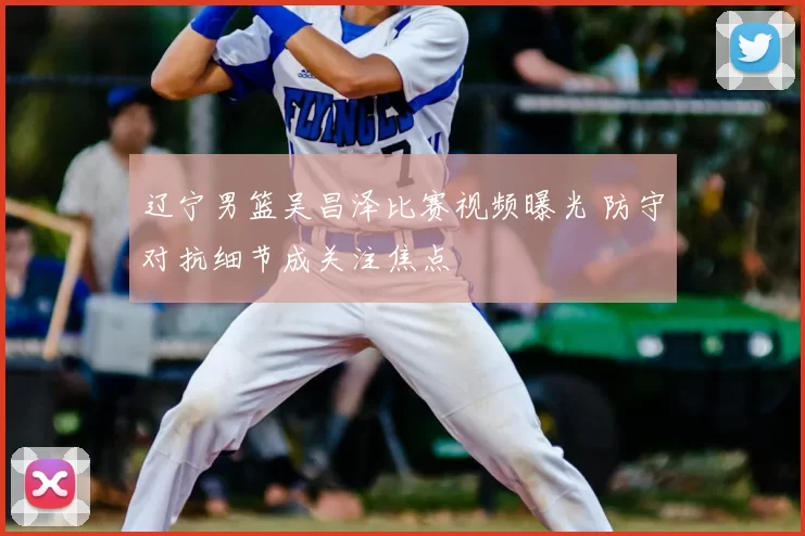 辽宁男篮吴昌泽比赛视频曝光 防守对抗细节成关注焦点