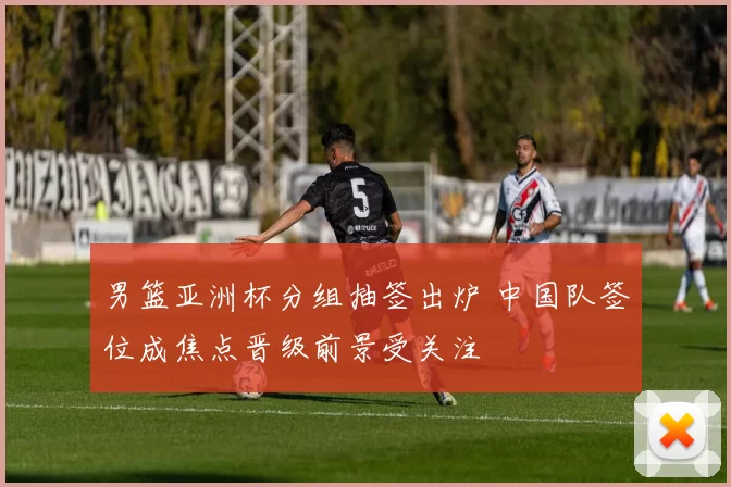 男篮亚洲杯分组抽签出炉 中国队签位成焦点晋级前景受关注