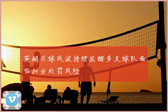 英超买球风波持续发酵多支球队面临扣分处罚风险